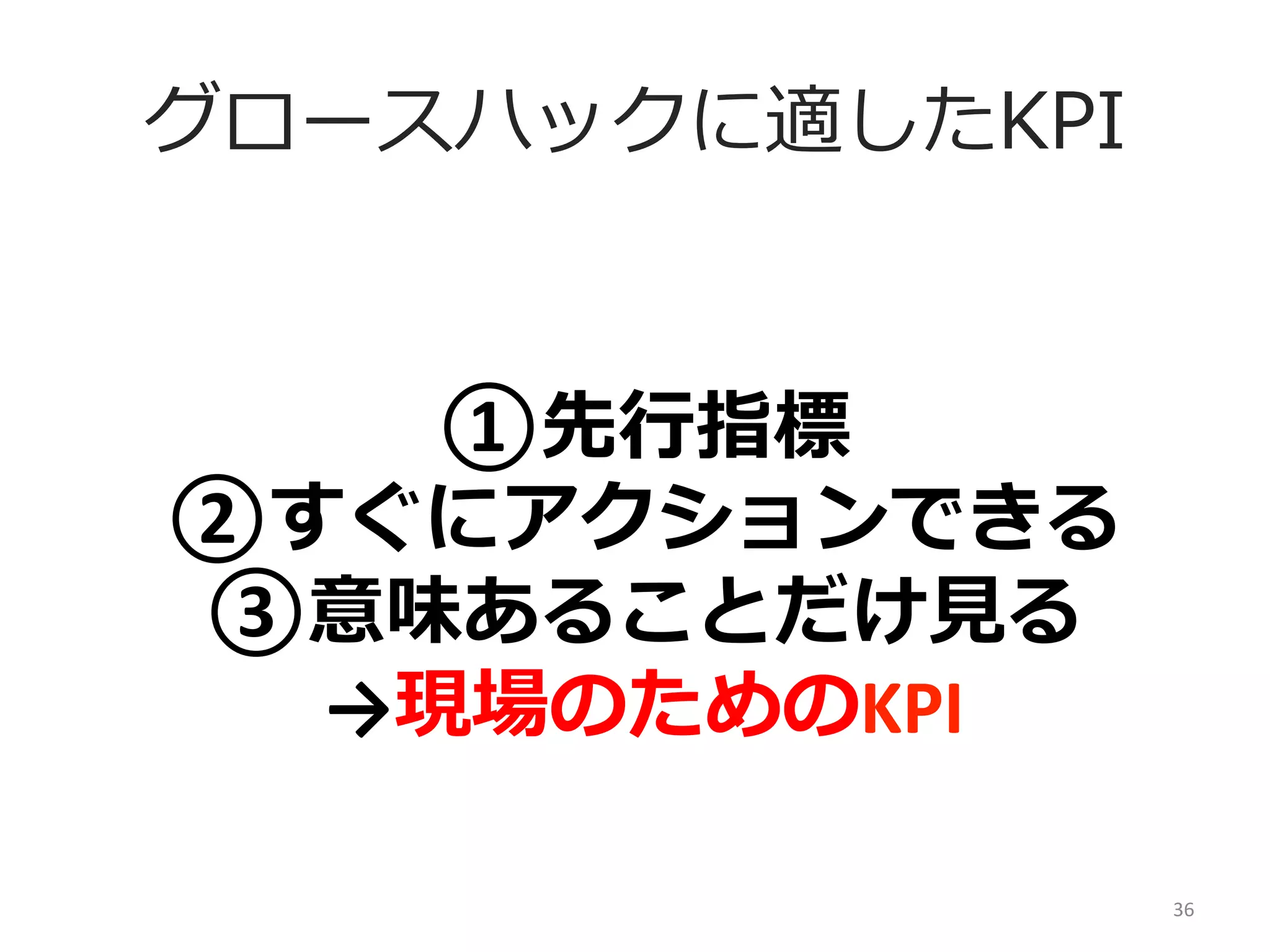 グロースハックに適したKPI

①先⾏行行指標	
  
②すぐにアクションできる	
  
③意味あることだけ⾒見見る	
  
→現場のためのKPI
36	
  

 