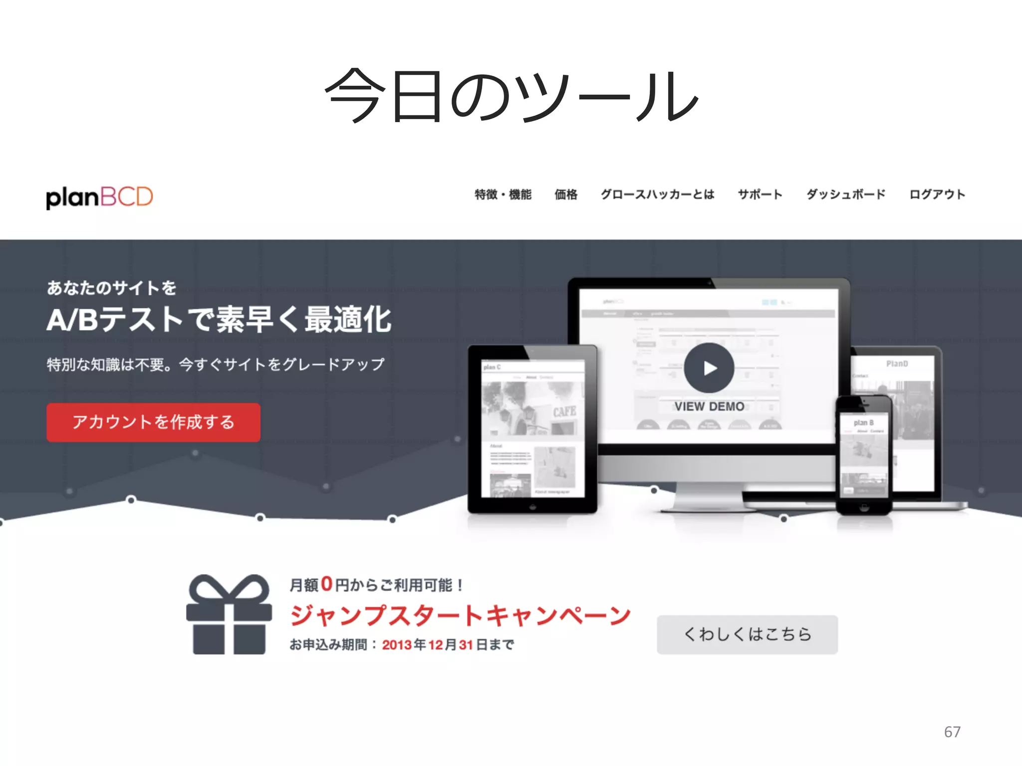 planBCD
サーバーへ上げる⼿手間や時間を短縮
機能開発とセパレートしてUI改善可能に
1分で簡単にA/Bテストが可能
世界中のGrowth  Hackerに改善提案をもらえる
※2014年年1⽉月頃リリース予定の機能

テストの履履歴が残せるので属⼈人化しない
組織にノウハウを蓄積できる
67	
  

 
