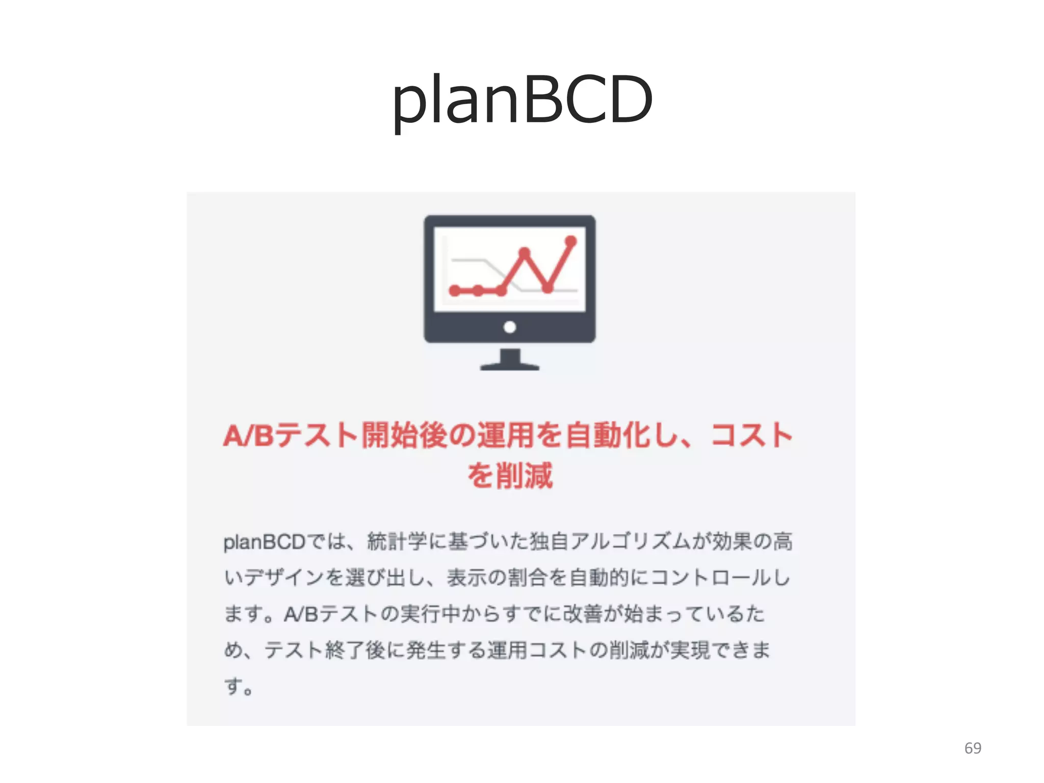 planBCDのその他の機能
①スマートタグ

⑤ヒストリーレポート

②テンプレートA/Bテスト

⑥Private  Oﬀer

③流流⼊入経路路別A/Bテスト

⑦Smart  Phone

１つのJSでログ解析からデザイン変更更までハンドリング
１度度JSをサイトの全ページに導⼊入すると次のA/Bテストは
そのタグから実施出来るため、何度度も導⼊入する⼿手間が省省ける

同⼀一テンプレートのページのUIをまとめてA/Bテストで
きる機能（URLが正規表現の場合のみ対応）

特定のトラッキングコード付きURLの時のみA/Bテスト
を発動させる機能

④エディター

パワーポイントのようにLPやサイトのUIを変更更できる
エディター
デザイナーでなくても、すぐにUIを改善できます

Oﬀerで改善していったA/Bテストのヒストリーデータ
が⼀一覧で⾒見見える機能
CVRの改善履履歴

設定したPrivate  Growth  Hackerに対して、⾮非公開で
依頼をかけられる機能（社内利利⽤用向き）
社内だけでなく、外部のデザイン会社にも発⾏行行可能

スマホのWEBページのA/Bテストを実施する機能

⑧Open  Oﬀer（2014年年開始予定）
世界中のGrowth  HackerにサイトのUI改善提案を
依頼出来る機能

69	
  

 