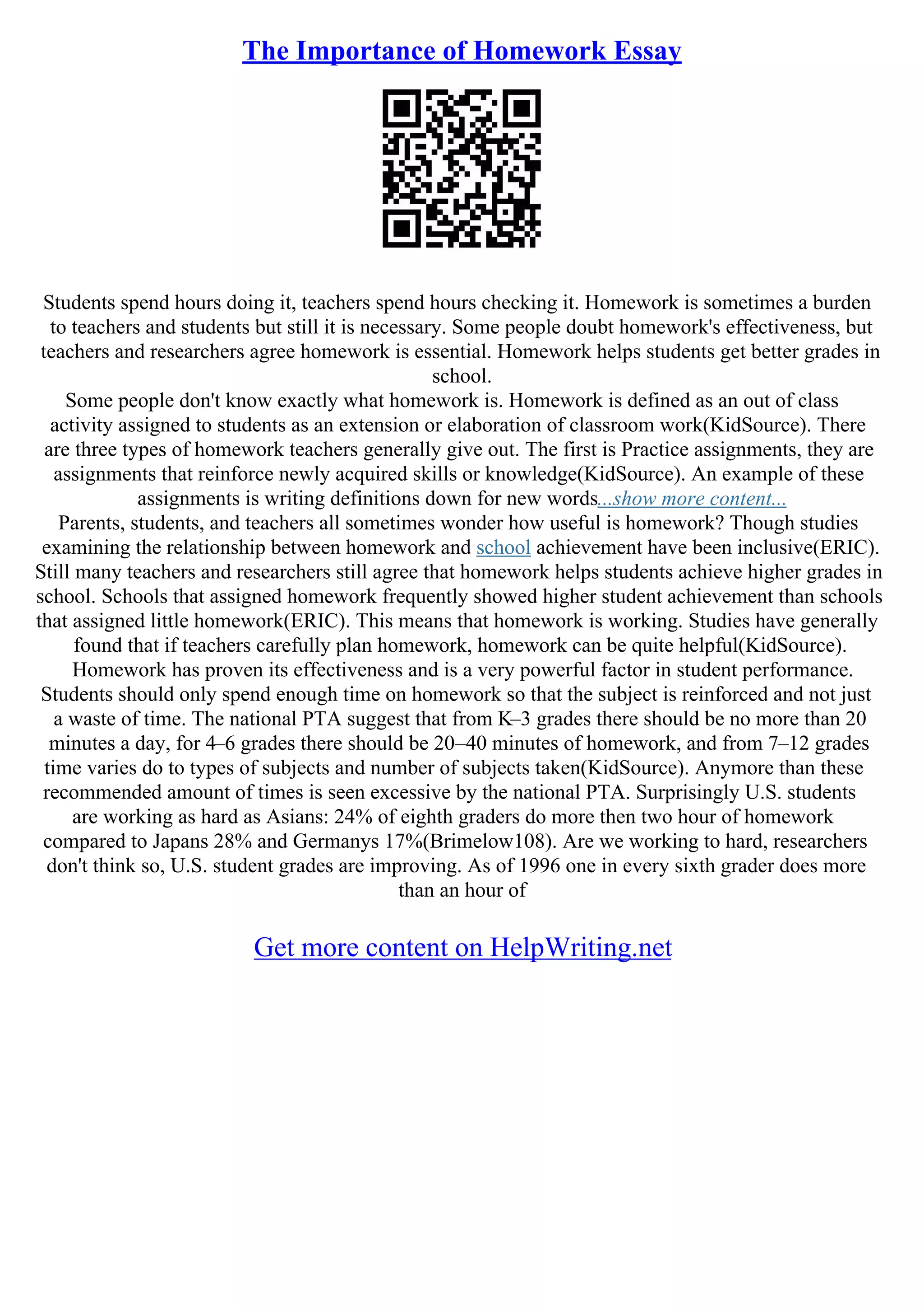 The Importance of Homework Essay
Students spend hours doing it, teachers spend hours checking it. Homework is sometimes a burden
to teachers and students but still it is necessary. Some people doubt homework's effectiveness, but
teachers and researchers agree homework is essential. Homework helps students get better grades in
school.
Some people don't know exactly what homework is. Homework is defined as an out of class
activity assigned to students as an extension or elaboration of classroom work(KidSource). There
are three types of homework teachers generally give out. The first is Practice assignments, they are
assignments that reinforce newly acquired skills or knowledge(KidSource). An example of these
assignments is writing definitions down for new words...show more content...
Parents, students, and teachers all sometimes wonder how useful is homework? Though studies
examining the relationship between homework and school achievement have been inclusive(ERIC).
Still many teachers and researchers still agree that homework helps students achieve higher grades in
school. Schools that assigned homework frequently showed higher student achievement than schools
that assigned little homework(ERIC). This means that homework is working. Studies have generally
found that if teachers carefully plan homework, homework can be quite helpful(KidSource).
Homework has proven its effectiveness and is a very powerful factor in student performance.
Students should only spend enough time on homework so that the subject is reinforced and not just
a waste of time. The national PTA suggest that from K–3 grades there should be no more than 20
minutes a day, for 4–6 grades there should be 20–40 minutes of homework, and from 7–12 grades
time varies do to types of subjects and number of subjects taken(KidSource). Anymore than these
recommended amount of times is seen excessive by the national PTA. Surprisingly U.S. students
are working as hard as Asians: 24% of eighth graders do more then two hour of homework
compared to Japans 28% and Germanys 17%(Brimelow108). Are we working to hard, researchers
don't think so, U.S. student grades are improving. As of 1996 one in every sixth grader does more
than an hour of
Get more content on HelpWriting.net
 