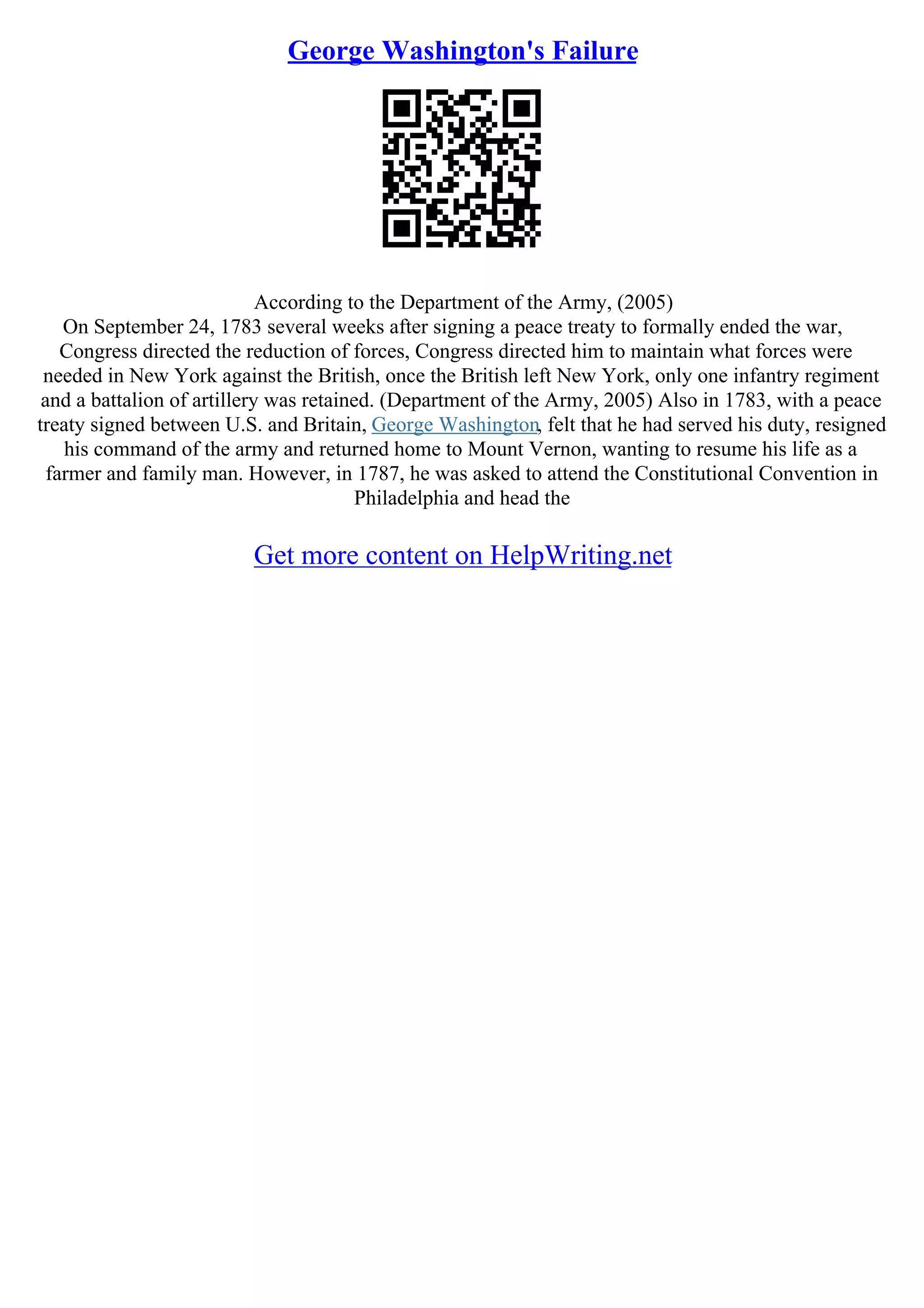 George Washington's Failure
According to the Department of the Army, (2005)
On September 24, 1783 several weeks after signing a peace treaty to formally ended the war,
Congress directed the reduction of forces, Congress directed him to maintain what forces were
needed in New York against the British, once the British left New York, only one infantry regiment
and a battalion of artillery was retained. (Department of the Army, 2005) Also in 1783, with a peace
treaty signed between U.S. and Britain, George Washington, felt that he had served his duty, resigned
his command of the army and returned home to Mount Vernon, wanting to resume his life as a
farmer and family man. However, in 1787, he was asked to attend the Constitutional Convention in
Philadelphia and head the
Get more content on HelpWriting.net
 