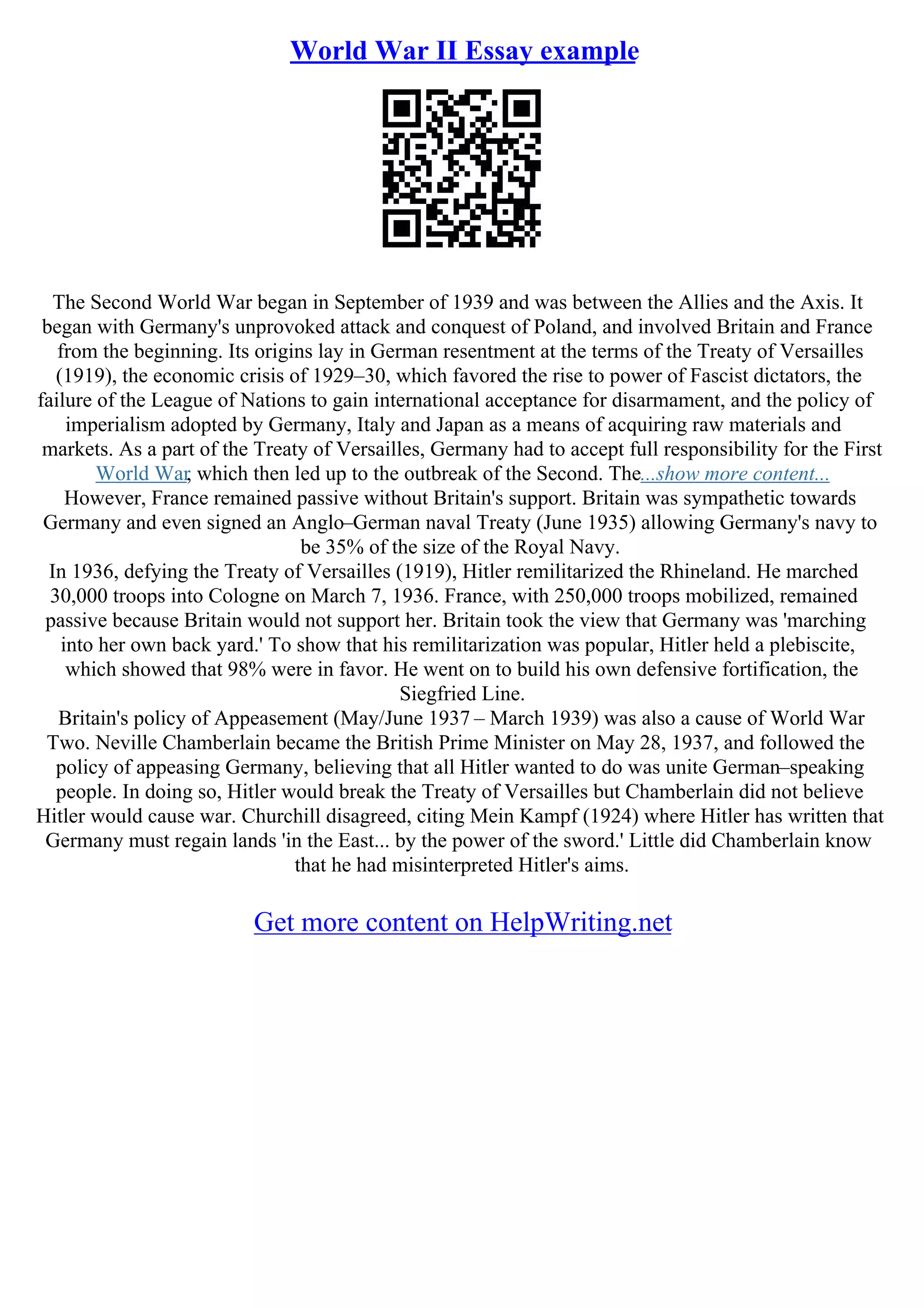 World War II Essay example
The Second World War began in September of 1939 and was between the Allies and the Axis. It
began with Germany's unprovoked attack and conquest of Poland, and involved Britain and France
from the beginning. Its origins lay in German resentment at the terms of the Treaty of Versailles
(1919), the economic crisis of 1929–30, which favored the rise to power of Fascist dictators, the
failure of the League of Nations to gain international acceptance for disarmament, and the policy of
imperialism adopted by Germany, Italy and Japan as a means of acquiring raw materials and
markets. As a part of the Treaty of Versailles, Germany had to accept full responsibility for the First
World War, which then led up to the outbreak of the Second. The...show more content...
However, France remained passive without Britain's support. Britain was sympathetic towards
Germany and even signed an Anglo–German naval Treaty (June 1935) allowing Germany's navy to
be 35% of the size of the Royal Navy.
In 1936, defying the Treaty of Versailles (1919), Hitler remilitarized the Rhineland. He marched
30,000 troops into Cologne on March 7, 1936. France, with 250,000 troops mobilized, remained
passive because Britain would not support her. Britain took the view that Germany was 'marching
into her own back yard.' To show that his remilitarization was popular, Hitler held a plebiscite,
which showed that 98% were in favor. He went on to build his own defensive fortification, the
Siegfried Line.
Britain's policy of Appeasement (May/June 1937 – March 1939) was also a cause of World War
Two. Neville Chamberlain became the British Prime Minister on May 28, 1937, and followed the
policy of appeasing Germany, believing that all Hitler wanted to do was unite German–speaking
people. In doing so, Hitler would break the Treaty of Versailles but Chamberlain did not believe
Hitler would cause war. Churchill disagreed, citing Mein Kampf (1924) where Hitler has written that
Germany must regain lands 'in the East... by the power of the sword.' Little did Chamberlain know
that he had misinterpreted Hitler's aims.
Get more content on HelpWriting.net
 
