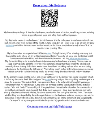 Essay about My Bedroom
My house is quite large. It has three bedrooms, two bathrooms, a kitchen, two living rooms, a dining
room, a special games room and a big front and back garden.
My favourite rooms is my bedroom. I love it because it is the only room in my house where I can
lock myself away from the rest of the world. After a long day, all i want to do is go up tom my cosy
bedroom and either listen to some mellow music, or lie down, unwind and watch a bit of T.V or
maybe even a relaxing film.
My bedroom is a very special and different room. Thriugh the day it's a relaxing sanctuary but
through the night where all my wildest dream and fantasy's can be let loose into the tender world.
Monsters need to be killed and damsels need to be saved. All the...show more content...
My favourite thing to do in my bedroom is jump on my bed and once when my friends came to
sleep over we had a game to see who could jump and make their head touch the ceiling and
naturally I won but my little sister would burst in without knocking and see what we was doing
and ofcourse the first thing she did was say " Im telling mum" in her little whining annoying voice
and run down the stair and tell my mum. So it was a long time i had to wait to have another
sleepover.
In the corner you can see the fairies and pixies fighting over the pizza i was eating yesterday which
is infact my favourite food. The design of the rooms is very unique like everything has been put in a
place for a reason. The oldest think i can remember here is the sofa which i bought 2 years ago. I
remember when we first bought it, the smile on my face and the arguing between my dad and
brother. "Go left, Go left" he would yell. Ahh good times. It used to be clean but the constant food
i would eat on it could have changed that. Like most teenagers i have many posters on my walls
mostly of role models that I admire, favourite teams and a few cute girls here and there. The most
visible thing here is probably the red carpet that covers the bedroom as far as your eyes can see. In
the corner of my bedroom is my desk which I normally do all of my homework and assignments,
On top of it sat my computer which is always on. My previous desk somehow broke and
Get more content on HelpWriting.net
 
