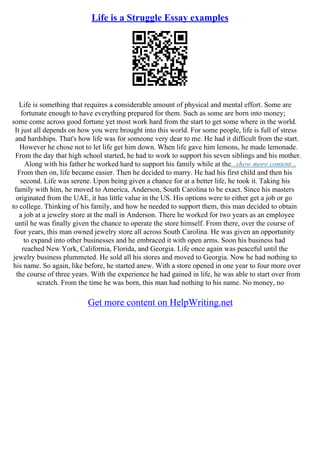 Life is a Struggle Essay examples
Life is something that requires a considerable amount of physical and mental effort. Some are
fortunate enough to have everything prepared for them. Such as some are born into money;
some come across good fortune yet most work hard from the start to get some where in the world.
It just all depends on how you were brought into this world. For some people, life is full of stress
and hardships. That's how life was for someone very dear to me. He had it difficult from the start.
However he chose not to let life get him down. When life gave him lemons, he made lemonade.
From the day that high school started, he had to work to support his seven siblings and his mother.
Along with his father he worked hard to support his family while at the...show more content...
From then on, life became easier. Then he decided to marry. He had his first child and then his
second. Life was serene. Upon being given a chance for at a better life, he took it. Taking his
family with him, he moved to America, Anderson, South Carolina to be exact. Since his masters
originated from the UAE, it has little value in the US. His options were to either get a job or go
to college. Thinking of his family, and how he needed to support them, this man decided to obtain
a job at a jewelry store at the mall in Anderson. There he worked for two years as an employee
until he was finally given the chance to operate the store himself. From there, over the course of
four years, this man owned jewelry store all across South Carolina. He was given an opportunity
to expand into other businesses and he embraced it with open arms. Soon his business had
reached New York, California, Florida, and Georgia. Life once again was peaceful until the
jewelry business plummeted. He sold all his stores and moved to Georgia. Now he had nothing to
his name. So again, like before, he started anew. With a store opened in one year to four more over
the course of three years. With the experience he had gained in life, he was able to start over from
scratch. From the time he was born, this man had nothing to his name. No money, no
Get more content on HelpWriting.net
 