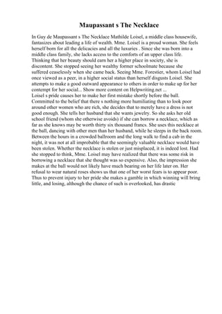 Maupassant s The Necklace
In Guy de Maupassant s The Necklace Mathilde Loisel, a middle class housewife,
fantasizes about leading a life of wealth. Mme. Loisel is a proud woman. She feels
herself born for all the delicacies and all the luxuries . Since she was born into a
middle class family, she lacks access to the comforts of an upper class life.
Thinking that her beauty should earn her a higher place in society, she is
discontent. She stopped seeing her wealthy former schoolmate because she
suffered ceaselessly when she came back. Seeing Mme. Forestier, whom Loisel had
once viewed as a peer, in a higher social status than herself disgusts Loisel. She
attempts to make a good outward appearance to others in order to make up for her
contempt for her social... Show more content on Helpwriting.net ...
Loisel s pride causes her to make her first mistake shortly before the ball.
Committed to the belief that there s nothing more humiliating than to look poor
around other women who are rich, she decides that to merely have a dress is not
good enough. She tells her husband that she wants jewelry. So she asks her old
school friend (whom she otherwise avoids) if she can borrow a necklace, which as
far as she knows may be worth thirty six thousand francs. She uses this necklace at
the ball, dancing with other men than her husband, while he sleeps in the back room.
Between the hours in a crowded ballroom and the long walk to find a cab in the
night, it was not at all improbable that the seemingly valuable necklace would have
been stolen. Whether the necklace is stolen or just misplaced, it is indeed lost. Had
she stopped to think, Mme. Loisel may have realized that there was some risk in
borrowing a necklace that she thought was so expensive. Also, the impression she
makes at the ball would not likely have much bearing on her life later on. Her
refusal to wear natural roses shows us that one of her worst fears is to appear poor.
Thus to prevent injury to her pride she makes a gamble in which winning will bring
little, and losing, although the chance of such is overlooked, has drastic
 
