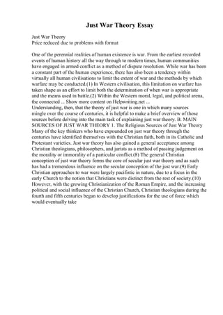 Just War Theory Essay
Just War Theory
Price reduced due to problems with format
One of the perennial realities of human existence is war. From the earliest recorded
events of human history all the way through to modern times, human communities
have engaged in armed conflict as a method of dispute resolution. While war has been
a constant part of the human experience, there has also been a tendency within
virtually all human civilisations to limit the extent of war and the methods by which
warfare may be conducted.(1) In Western civilisation, this limitation on warfare has
taken shape as an effort to limit both the determination of when war is appropriate
and the means used in battle.(2) Within the Western moral, legal, and political arena,
the connected ... Show more content on Helpwriting.net ...
Understanding, then, that the theory of just war is one in which many sources
mingle over the course of centuries, it is helpful to make a brief overview of those
sources before delving into the main task of explaining just war theory. B. MAIN
SOURCES OF JUST WAR THEORY 1. The Religious Sources of Just War Theory
Many of the key thinkers who have expounded on just war theory through the
centuries have identified themselves with the Christian faith, both in its Catholic and
Protestant varieties. Just war theory has also gained a general acceptance among
Christian theologians, philosophers, and jurists as a method of passing judgement on
the morality or immorality of a particular conflict.(8) The general Christian
conception of just war theory forms the core of secular just war theory and as such
has had a tremendous influence on the secular conception of the just war.(9) Early
Christian approaches to war were largely pacifistic in nature, due to a focus in the
early Church to the notion that Christians were distinct from the rest of society.(10)
However, with the growing Christianization of the Roman Empire, and the increasing
political and social influence of the Christian Church, Christian theologians during the
fourth and fifth centuries began to develop justifications for the use of force which
would eventually take
 