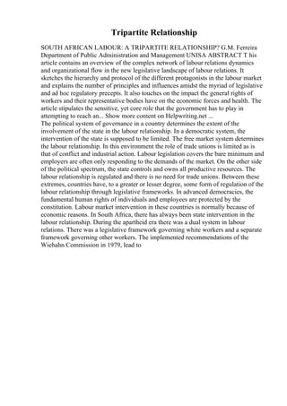 Tripartite Relationship
SOUTH AFRICAN LABOUR: A TRIPARTITE RELATIONSHIP? G.M. Ferreira
Department of Public Administration and Management UNISA ABSTRACT T his
article contains an overview of the complex network of labour relations dynamics
and organizational flow in the new legislative landscape of labour relations. It
sketches the hierarchy and protocol of the different protagonists in the labour market
and explains the number of principles and influences amidst the myriad of legislative
and ad hoc regulatory precepts. It also touches on the impact the general rights of
workers and their representative bodies have on the economic forces and health. The
article stipulates the sensitive, yet core role that the government has to play in
attempting to reach an... Show more content on Helpwriting.net ...
The political system of governance in a country determines the extent of the
involvement of the state in the labour relationship. In a democratic system, the
intervention of the state is supposed to be limited. The free market system determines
the labour relationship. In this environment the role of trade unions is limited as is
that of conflict and industrial action. Labour legislation covers the bare minimum and
employers are often only responding to the demands of the market. On the other side
of the political spectrum, the state controls and owns all productive resources. The
labour relationship is regulated and there is no need for trade unions. Between these
extremes, countries have, to a greater or lesser degree, some form of regulation of the
labour relationship through legislative frameworks. In advanced democracies, the
fundamental human rights of individuals and employees are protected by the
constitution. Labour market intervention in these countries is normally because of
economic reasons. In South Africa, there has always been state intervention in the
labour relationship. During the apartheid era there was a dual system in labour
relations. There was a legislative framework governing white workers and a separate
framework governing other workers. The implemented recommendations of the
Wiehahn Commission in 1979, lead to
 
