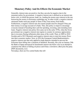 Monetary Policy And Its Effects On Economic Market
Generally, interest rates are positive, but they can also be negative due to the
monetary policy by government. A negative interest rate is defined as an interest rate
below zero, in which the person, bank, etc. lending the money pays interest to the one
borrowing the money in dictionary.cambridge.org. In other words, a negative interest
ratemeans banks must pay people or firms if they loan money from banks.
Furthermore, a negative interest rate also means people must be charged if they put
their money in savings account of a bank. Thus, this policy is major to encourage
everyone instead of hoarding their cash but spending, investing, and extending more
loans. Negative interest rate policy first came out in the early 1970s, when the Swiss
government ran a negative interest rate regime to counter its currency appreciation
due to investors fleeing inflationin other areas of the world. Then, in 2009 to 2010
Sweden and in 2012 Denmark used negative interest rates to stem hot money flows
into their economic market. Next, in 2014 the European Central Bankinstituted a
negative interest rate that only applied to bank deposits intended to prevent the
Eurozone from falling into a situation of deflation. Recently, this year on January 29th
the Bank of Japan announced its benchmark interest rate below zero in an attempt to
counteract the effects of falling oil prices and China s slowdown. (BoJ joins the party
[PDF document], n.d.)
Nowadays, there are five central banks that still
 