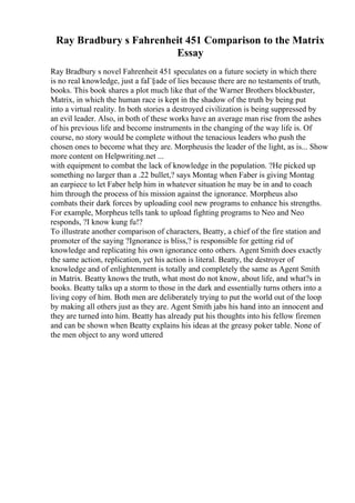 Ray Bradbury s Fahrenheit 451 Comparison to the Matrix
Essay
Ray Bradbury s novel Fahrenheit 451 speculates on a future society in which there
is no real knowledge, just a faГ§ade of lies because there are no testaments of truth,
books. This book shares a plot much like that of the Warner Brothers blockbuster,
Matrix, in which the human race is kept in the shadow of the truth by being put
into a virtual reality. In both stories a destroyed civilization is being suppressed by
an evil leader. Also, in both of these works have an average man rise from the ashes
of his previous life and become instruments in the changing of the way life is. Of
course, no story would be complete without the tenacious leaders who push the
chosen ones to become what they are. Morpheusis the leader of the light, as is... Show
more content on Helpwriting.net ...
with equipment to combat the lack of knowledge in the population. ?He picked up
something no larger than a .22 bullet,? says Montag when Faber is giving Montag
an earpiece to let Faber help him in whatever situation he may be in and to coach
him through the process of his mission against the ignorance. Morpheus also
combats their dark forces by uploading cool new programs to enhance his strengths.
For example, Morpheus tells tank to upload fighting programs to Neo and Neo
responds, ?I know kung fu!?
To illustrate another comparison of characters, Beatty, a chief of the fire station and
promoter of the saying ?Ignorance is bliss,? is responsible for getting rid of
knowledge and replicating his own ignorance onto others. Agent Smith does exactly
the same action, replication, yet his action is literal. Beatty, the destroyer of
knowledge and of enlightenment is totally and completely the same as Agent Smith
in Matrix. Beatty knows the truth, what most do not know, about life, and what?s in
books. Beatty talks up a storm to those in the dark and essentially turns others into a
living copy of him. Both men are deliberately trying to put the world out of the loop
by making all others just as they are. Agent Smith jabs his hand into an innocent and
they are turned into him. Beatty has already put his thoughts into his fellow firemen
and can be shown when Beatty explains his ideas at the greasy poker table. None of
the men object to any word uttered
 