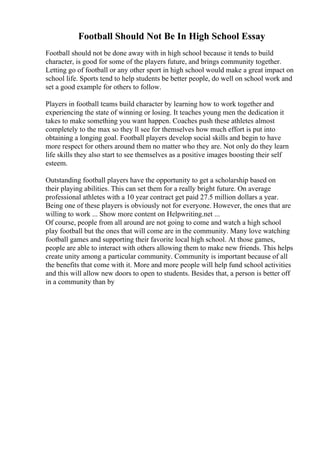 Football Should Not Be In High School Essay
Football should not be done away with in high school because it tends to build
character, is good for some of the players future, and brings community together.
Letting go of football or any other sport in high school would make a great impact on
school life. Sports tend to help students be better people, do well on school work and
set a good example for others to follow.
Players in football teams build character by learning how to work together and
experiencing the state of winning or losing. It teaches young men the dedication it
takes to make something you want happen. Coaches push these athletes almost
completely to the max so they ll see for themselves how much effort is put into
obtaining a longing goal. Football players develop social skills and begin to have
more respect for others around them no matter who they are. Not only do they learn
life skills they also start to see themselves as a positive images boosting their self
esteem.
Outstanding football players have the opportunity to get a scholarship based on
their playing abilities. This can set them for a really bright future. On average
professional athletes with a 10 year contract get paid 27.5 million dollars a year.
Being one of these players is obviously not for everyone. However, the ones that are
willing to work ... Show more content on Helpwriting.net ...
Of course, people from all around are not going to come and watch a high school
play football but the ones that will come are in the community. Many love watching
football games and supporting their favorite local high school. At those games,
people are able to interact with others allowing them to make new friends. This helps
create unity among a particular community. Community is important because of all
the benefits that come with it. More and more people will help fund school activities
and this will allow new doors to open to students. Besides that, a person is better off
in a community than by
 