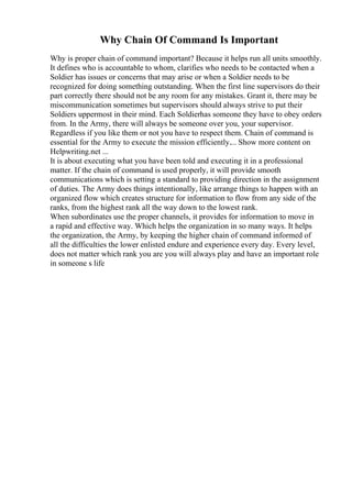 Why Chain Of Command Is Important
Why is proper chain of command important? Because it helps run all units smoothly.
It defines who is accountable to whom, clarifies who needs to be contacted when a
Soldier has issues or concerns that may arise or when a Soldier needs to be
recognized for doing something outstanding. When the first line supervisors do their
part correctly there should not be any room for any mistakes. Grant it, there may be
miscommunication sometimes but supervisors should always strive to put their
Soldiers uppermost in their mind. Each Soldierhas someone they have to obey orders
from. In the Army, there will always be someone over you, your supervisor.
Regardless if you like them or not you have to respect them. Chain of command is
essential for the Army to execute the mission efficiently.... Show more content on
Helpwriting.net ...
It is about executing what you have been told and executing it in a professional
matter. If the chain of command is used properly, it will provide smooth
communications which is setting a standard to providing direction in the assignment
of duties. The Army does things intentionally, like arrange things to happen with an
organized flow which creates structure for information to flow from any side of the
ranks, from the highest rank all the way down to the lowest rank.
When subordinates use the proper channels, it provides for information to move in
a rapid and effective way. Which helps the organization in so many ways. It helps
the organization, the Army, by keeping the higher chain of command informed of
all the difficulties the lower enlisted endure and experience every day. Every level,
does not matter which rank you are you will always play and have an important role
in someone s life
 