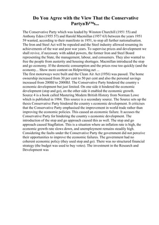 Do You Agree with the View That the Conservative
PartyвЂ™s...
The Conservative Party which was leaded by Winston Churchill (1951 55) and
Anthony Eden (1955 57) and Harold Macmillan (1957 63) between the years 1951
59 wanted, according to their manifesto in 1951, to stop all further nationalisation.
The Iron and Steel Act will be repealed and the Steel industry allowed resuming its
achievements of the war and post war years. To supervise prices and development we
shall revive, if necessary with added powers, the former Iron and Steel Board
representing the State, the management, labour, and consumers. They also wanted to
free the people from austerity and housing shortages. Macmillan introduced the stop
and go economy. If the domestic consumption and the prices rose too quickly (and the
economy... Show more content on Helpwriting.net ...
The first motorways were built and the Clean Air Act (1956) was passed. The home
ownership increased from 30 per cent to 50 per cent and also the personal savings
increased from 200ВЈ to 2000ВЈ. The Conservative Party hindered the country s
economic development but just limited. On one side it hindered the economic
development (stop and go), on the other side it enabled the economic growth.
Source 4 is a book called Mastering Modern British History from Norman Lowe
which is published in 1984. This source is a secondary source. The Source sets up the
thesis Conservative Party hindered the country s economic development. It criticises
that the Conservative Party emphasised the improvement in world trade rather than
improving the economic policies. This caused an economic failure. It accuses the
Conservative Party for hindering the country s economic development. The
introduction of the stop and go approach caused this as well. The stop and go
approach caused Stagflation. This is a situation where an inflation rate is high, the
economic growth rate slows down, and unemployment remains steadily high.
Considering the faults under the Conservative Party the government did not perceive
their opportunities to improve the economic failures. The government had no
coherent economic policy (they used stop and go). There was no structured financial
strategy (the budget was used to buy votes). The investment in the Research and
Development was
 
