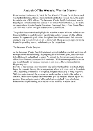 Analysis Of The Wounded Warrior Memoir
From January 8 to January 10, 2014, the first Wounded Warrior Pacific Invitational
was held in Honolulu, Hawaii. Hosted at the Pearl Harbor Hickam bases, this event
included a total of 150 athletes. The Wounded Warrior Pacific Invitational was the
largest joint service competition outside of the annual Warrior Games. At the event,
servicemembers from the Special Operations Command, Army, Coast Guard, Navy,
Air Force and Marines took part in the various competitions.
The goal of these events is to highlight the wounded warrior initiative and showcase
the potential that wounded warriors have to take part in everyday life like athletic
events. To support this goal, sailors throughout Hawaii volunteered their time and
energy to help wounded warriors get to each event. These sponsors created a lasting
impact by providing support and cheering on the competitors.
The Wounded Warrior Program
At the Wounded Warrior Pacific Invitational, specialists helps wounded warriors work
through athletic reconditioning. By preparing for a basketball game, they were able
to build strength and get back in shape. As a result, the former servicemembers are
able to have fewer secondary medical conditions. While the event provides a health
and morale benefit for wounded warriors, it also is an ... Show more content on
Helpwriting.net ...
It works to help injured servicemembers help each other take their lives back. Melia
began the project following his own experience after a helicopter crash in Somalia in
1992. According to the motto of the group, the greatest casualty is being forgotten.
With this motto in mind, the organization has focused on activities like inclusive
athletics. While some injured servicemembers give up on sports after an injury, the
passion, drive and enjoyment of athletics helps them to heal. From wheelchair
basketball to adaptive skiing, most sports can be modified to adjust for an
 