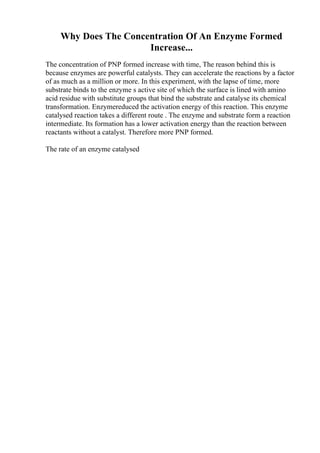 Why Does The Concentration Of An Enzyme Formed
Increase...
The concentration of PNP formed increase with time, The reason behind this is
because enzymes are powerful catalysts. They can accelerate the reactions by a factor
of as much as a million or more. In this experiment, with the lapse of time, more
substrate binds to the enzyme s active site of which the surface is lined with amino
acid residue with substitute groups that bind the substrate and catalyse its chemical
transformation. Enzymereduced the activation energy of this reaction. This enzyme
catalysed reaction takes a different route . The enzyme and substrate form a reaction
intermediate. Its formation has a lower activation energy than the reaction between
reactants without a catalyst. Therefore more PNP formed.
The rate of an enzyme catalysed
 