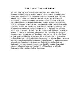 The, Capital One, And Bowsart
Hey guys, hope you re all enjoying your placements. They sound great! I
mentioned last week that the Network sent out a newsletter for artists to submit
their artwork for three desired, upcoming events: Bridgepoint, Capital One, and
Bowsart. We extended the deadline because we were not receiving enough
submissions. Bridgepoint is only open to members of the Network, but Capital
One is open to artists and other non members. Thus far, we have received much
more submissions for the Capital One event. Location is key. Capital One is set in
a corporate building and can generate more cliental. My task was to transfer each
artists submission from the website into a document for the board. An artist can
submit up to three images for each event. For example, only 8 pieces of artwork are
selected by a jury to be showcased at Bridgepoint and CapitalOne. I went through
each submission, uploaded each of their images, and inserted a description for the
artwork, which included, the artists name, title of the piece, size by inch, and the
medium. I then imported this information into an excel spreadsheet for our records to
note payment and membership information. I viewed a range of fascinating artwork
ranging from oil paintings, watercolour, acrylic on canvas, sculpted canvas,
photography etc. Later on, an artist came by to the office because she required
assistance submitting her artwork online. My LSS was happy to help take
photographs of her paintings. I edited the pictures
 