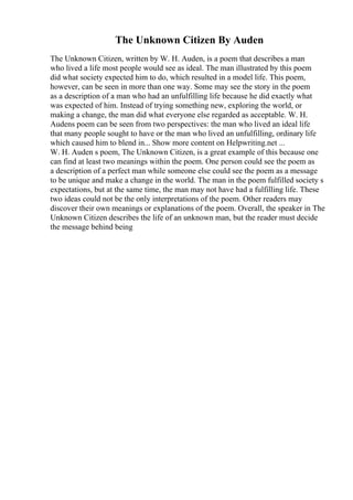 The Unknown Citizen By Auden
The Unknown Citizen, written by W. H. Auden, is a poem that describes a man
who lived a life most people would see as ideal. The man illustrated by this poem
did what society expected him to do, which resulted in a model life. This poem,
however, can be seen in more than one way. Some may see the story in the poem
as a description of a man who had an unfulfilling life because he did exactly what
was expected of him. Instead of trying something new, exploring the world, or
making a change, the man did what everyone else regarded as acceptable. W. H.
Audens poem can be seen from two perspectives: the man who lived an ideal life
that many people sought to have or the man who lived an unfulfilling, ordinary life
which caused him to blend in... Show more content on Helpwriting.net ...
W. H. Auden s poem, The Unknown Citizen, is a great example of this because one
can find at least two meanings within the poem. One person could see the poem as
a description of a perfect man while someone else could see the poem as a message
to be unique and make a change in the world. The man in the poem fulfilled society s
expectations, but at the same time, the man may not have had a fulfilling life. These
two ideas could not be the only interpretations of the poem. Other readers may
discover their own meanings or explanations of the poem. Overall, the speaker in The
Unknown Citizen describes the life of an unknown man, but the reader must decide
the message behind being
 