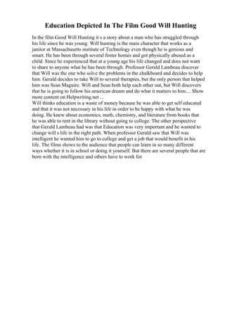 Education Depicted In The Film Good Will Hunting
In the film Good Will Hunting it s a story about a man who has struggled through
his life since he was young. Will hunting is the main character that works as a
janitor at Massachusetts institute of Technology even though he is genious and
smart. He has been through several foster homes and got physically abused as a
child. Since he experienced that at a young age his life changed and does not want
to share to anyone what he has been through. Professor Gerald Lambeau discover
that Will was the one who solve the problems in the chalkboard and decides to help
him. Gerald decides to take Will to several therapies, but the only person that helped
him was Sean Maguire. Will and Sean both help each other out, but Will discovers
that he is going to follow his american dream and do what it matters to him.... Show
more content on Helpwriting.net ...
Will thinks education is a waste of money because he was able to get self educated
and that it was not necessary in his life in order to be happy with what he was
doing. He knew about economics, math, chemistry, and literature from books that
he was able to rent in the library without going to college. The other perspective
that Gerald Lambeau had was that Education was very important and he wanted to
change will s life in the right path. When professor Gerald saw that Will was
intelligent he wanted him to go to college and get a job that would benefit in his
life. The films shows to the audience that people can learn in so many different
ways whether it is in school or doing it yourself. But there are several people that are
born with the intelligence and others have to work for
 