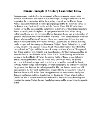 Roman Concepts of Military Leadership Essay
Leadership can be defined as the process of influencing people by providing
purpose, direction and motivation while operating to accomplish the mission and
improving the organization. While the wording comes from the United States
Army s Leadership manual, the same principles applied to the men who served in
the Roman army, both the Republic and the Empire. From 508 BC to 1453 the
Roman s would be a considered a superpower in the world with all roads leading to
Rome as the old proverb explains. A superpower is maintained with a strong
military and Rome was no exception. During her reign, Rome saw a vast number of
generals and leaders that would stand out over time. Three of these leaders would be
Trajan, Marius and Scipio Africanus.... Show more content on Helpwriting.net ...
Trajan would continue to move across towards Decealus and his armies, building
roads, bridges and forts to engage his enemy. Trajan s forces did not have a grand
victory initially. The Dacian s resisted his efforts and the weather played into the
enemy hands as Trajan and his forces took heavy casualties. Cassius Dio reported
that Trajan used his own robes to help make bandages for his wounded, and had an
altar and funeral rites in honor of his fallen. While Decebalus may have claimed
victory in the first Battle of Tapae, the second Battle of Tapae would belong to
Trajan, pushing Decebalus and his forces back. Decebalus would have some
success with hit and run type tactics, as he knew better than to attack the heavily
fortified Roman camps and attempted a winter campaign to try and relieve some of
the pressure that Trajan s forces had put on his. The true Roman tenacity would
again come to the forefront, as Decebalus retreated to the mountains to resist, but
Trajan s forces would isolate these strongpoints and take them down one by one.
Trajan would return to Rome to celebrate his Truimp in 102 AD after defeating
Decebalus who is seen on the column dedicated to Trajan s victory kneeling and
begging for mercy. Trajan showed Decebalus mercy and he would come to regret it,
as the
 