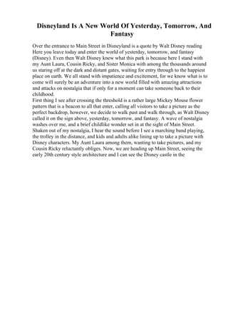 Disneyland Is A New World Of Yesterday, Tomorrow, And
Fantasy
Over the entrance to Main Street in Disneyland is a quote by Walt Disney reading
Here you leave today and enter the world of yesterday, tomorrow, and fantasy
(Disney). Even then Walt Disney knew what this park is because here I stand with
my Aunt Laura, Cousin Ricky, and Sister Monica with among the thousands around
us staring off at the dark and distant gates, waiting for entry through to the happiest
place on earth. We all stand with impatience and excitement, for we know what is to
come will surely be an adventure into a new world filled with amazing attractions
and attacks on nostalgia that if only for a moment can take someone back to their
childhood.
First thing I see after crossing the threshold is a rather large Mickey Mouse flower
pattern that is a beacon to all that enter, calling all visitors to take a picture as the
perfect backdrop, however, we decide to walk past and walk through, as Walt Disney
called it on the sign above, yesterday, tomorrow, and fantasy. A wave of nostalgia
washes over me, and a brief childlike wonder set in at the sight of Main Street.
Shaken out of my nostalgia, I hear the sound before I see a marching band playing,
the trolley in the distance, and kids and adults alike lining up to take a picture with
Disney characters. My Aunt Laura among them, wanting to take pictures, and my
Cousin Ricky reluctantly obliges. Now, we are heading up Main Street, seeing the
early 20th century style architecture and I can see the Disney castle in the
 