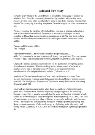Wildland Fire Essay
Virtually everywhere in the United States is affected to one degree of another by
wildland fires. Even if a community is not directly involved with the fire itself,
chances are that some of its members have gone to help fight wildland fires in other
areas of the country by providing manpower, financial support, or other humanitarian
aid.
Policies regarding the handling of wildland fires continue to change and evolve as
new information is learned each fire season. Attitudes have changed between
complete wildland fire suppression to no suppression at all. We now seem to have
reached a balance between the two schools of thought and fall somewhere in the
middle.
Physics and Chemistry of Fire
Fire Triangle
There are three main ... Show more content on Helpwriting.net ...
605). Energy cannot be created or destroyed; it only changes form. There are several
sources of heat. These sources are chemical, mechanical, electrical, and nuclear.
Chemical The most common source of heat for the purpose of firefighting comes
from chemical reactions. When something burns, it is the result of a chemical
reaction where heat is being released. Pyrolysis is the decomposition or
transformation of a compound caused by heat. (Coleman, et al. 81)
Mechanical The mechanical source of heat deals the heat that is created from
friction. Friction is a resistive force that occurs from the rubbing or compression of
materials. For firefighters, this source of fire is seen mostly in industrial machinery
(Coleman, et al. 81).
Electrical An electric current exists when there is a net flow of charge through a
given area. Electrons flow from the negatively charged region to the positively
charged region. This is usually accomplished by using an electrical conductor which
allows the electrons to pass freely through the material (Serway, et al. 709). This flow
of electrons can generate heat when collisions between the molecules and electrons
occur. These collisions then cause the molecules to break apart thus releasing heat.
Some common examples of electrical energy are lightning, static electricity, and
wiring outlets (Coleman, et al. 82). For the wildland firefighter, lightning is probably
the
 