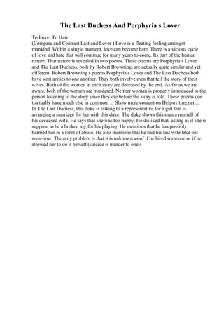 The Last Duchess And Porphyria s Lover
To Love, To Hate
(Compare and Contrast Last and Lover ) Love is a fleeting feeling amongst
mankind. Within a single moment, love can become hate. There is a vicious cycle
of love and hate that will continue for many years to come. Its part of the human
nature. That nature is revealed in two poems. These poems are Porphyria s Lover
and The Last Duchess, both by Robert Browning, are actually quite similar and yet
different. Robert Browning s poems Porphyria s Lover and The Last Duchess both
have similarities to one another. They both involve men that tell the story of their
wives. Both of the women in each story are deceased by the end. As far as we are
aware, both of the women are murdered. Neither woman is properly introduced to the
person listening to the story since they die before the story is told. These poems don
t actually have much else in common. ... Show more content on Helpwriting.net ...
In The Last Duchess, this duke is talking to a representative for a girl that is
arranging a marriage for her with this duke. The duke shows this man a murrell of
his deceased wife. He says that she was too happy. He disliked that, acting as if she is
suppose to be a broken toy for his playing. He mentions that he has possibly
harmed her in a form of abuse. He also mentions that he had his last wife take out
somehow. The only problem is that it is unknown as of if he hired someone or if he
allowed her to do it herself (suicide is murder to one s
 