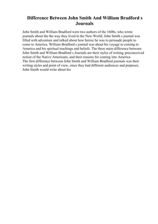 Difference Between John Smith And William Bradford s
Journals
John Smith and William Bradford were two authors of the 1600s, who wrote
journals about the the way they lived in the New World. John Smith s journal was
filled with adventure and talked about how heroic he was to persuade people to
come to America. William Bradford s journal was about his voyage to coming to
America and his spiritual teachings and beliefs. The three main difference between
John Smith and William Bradford s Journals are their styles of writing, preconceived
notion of the Native Americans, and their reasons for coming into America.
The first difference between John Smith and William Bradford journals was their
writing styles and point of view, since they had different audiences and purposes.
John Smith would write about his
 