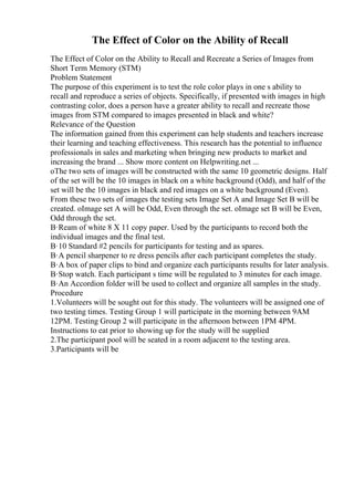 The Effect of Color on the Ability of Recall
The Effect of Color on the Ability to Recall and Recreate a Series of Images from
Short Term Memory (STM)
Problem Statement
The purpose of this experiment is to test the role color plays in one s ability to
recall and reproduce a series of objects. Specifically, if presented with images in high
contrasting color, does a person have a greater ability to recall and recreate those
images from STM compared to images presented in black and white?
Relevance of the Question
The information gained from this experiment can help students and teachers increase
their learning and teaching effectiveness. This research has the potential to influence
professionals in sales and marketing when bringing new products to market and
increasing the brand ... Show more content on Helpwriting.net ...
oThe two sets of images will be constructed with the same 10 geometric designs. Half
of the set will be the 10 images in black on a white background (Odd), and half of the
set will be the 10 images in black and red images on a white background (Even).
From these two sets of images the testing sets Image Set A and Image Set B will be
created. oImage set A will be Odd, Even through the set. oImage set B will be Even,
Odd through the set.
В·Ream of white 8 X 11 copy paper. Used by the participants to record both the
individual images and the final test.
В·10 Standard #2 pencils for participants for testing and as spares.
В·A pencil sharpener to re dress pencils after each participant completes the study.
В·A box of paper clips to bind and organize each participants results for later analysis.
В·Stop watch. Each participant s time will be regulated to 3 minutes for each image.
В·An Accordion folder will be used to collect and organize all samples in the study.
Procedure
1.Volunteers will be sought out for this study. The volunteers will be assigned one of
two testing times. Testing Group 1 will participate in the morning between 9AM
12PM. Testing Group 2 will participate in the afternoon between 1PM 4PM.
Instructions to eat prior to showing up for the study will be supplied
2.The participant pool will be seated in a room adjacent to the testing area.
3.Participants will be
 