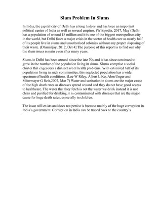 Slum Problem In Slums
In India, the capital city of Delhi has a long history and has been an important
political centre of India as well as several empires. (Wikipedia, 2017, May) Delhi
has a population of around 18 million and it is one of the biggest metropolises city
in the world, but Delhi faces a major crisis in the sector of health care as nearly half
of its people live in slums and unauthorised colonies without any proper disposing of
their waste. (Dhananjay, 2012, Oct 4] The purpose of this report is to find out why
the slum issues remain even after many years.
Slums in Delhi has been around since the late 70s and it has since continued to
grow in the number of the population living in slums. Slums comprise a social
cluster that engenders a distinct set of health problems. With estimated half of its
population living in such communities, this neglected population has a wide
spectrum of health conditions. (Lee W Riley, Albert L Ko, Alon Unger and
Mitermayer G Reis,2007, Mar 7) Water and sanitation in slums are the major cause
of the high death rates as diseases spread around and they do not have good access
to healthcare. The water that they fetch is not the water we drink instead it is not
clean and purified for drinking, it is contaminated with diseases that are the major
cause for huge death rates, especially in children.
The issue still exists and does not persist is because mainly of the huge corruption in
India`s government. Corruption in India can be traced back to the country`s
 