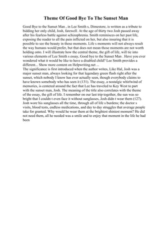 Theme Of Good Bye To The Sunset Man
Good Bye to the Sunset Man , in Lee Smith s, Dimestore, is written as a tribute to
bidding her only child, Josh, farewell. At the age of thirty two Josh passed away
after his fearless battle against schizophrenia. Smith reminisces on her past life,
exposing the reader to all the pain inflicted on her, but also insuring that it is
possible to see the beauty in those moments. Life s moments will not always result
the way humans would prefer, but that does not mean those moments are not worth
holding onto. I will illustrate how the central theme, the gift of life, will tie into
various elements of Lee Smith s essay, Good bye to the Sunset Man . Have you ever
wondered what it would be like to have a disabled child? Lee Smith provides a
different... Show more content on Helpwriting.net ...
The significance is first introduced when the author writes, Like Hal, Josh was a
major sunset man, always looking for that legendary green flash right after the
sunset, which nobody I know has ever actually seen, though everybody claims to
have known somebody who has seen it (131). The essay, a nostalgic whirlwind of
memories, is centered around the fact that Lee has traveled to Key West to part
with the sunset man, Josh. The meaning of the title also correlates with the theme
of the essay, the gift of life. I remember on our last trip together, the sun was so
bright that I couldn t even face it without sunglasses, Josh didn t wear them (127).
Josh wore his sunglasses all the time, through all of life s burdens; the doctor s
visits, blood tests, endless medications, and day to day struggles that average people
take for granted. Why would he wear them at the brightest shiniest moment? He did
not need them, all he needed was a smile and to enjoy that moment in the life he had
been
 