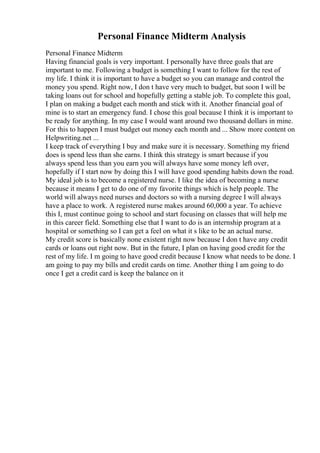 Personal Finance Midterm Analysis
Personal Finance Midterm
Having financial goals is very important. I personally have three goals that are
important to me. Following a budget is something I want to follow for the rest of
my life. I think it is important to have a budget so you can manage and control the
money you spend. Right now, I don t have very much to budget, but soon I will be
taking loans out for school and hopefully getting a stable job. To complete this goal,
I plan on making a budget each month and stick with it. Another financial goal of
mine is to start an emergency fund. I chose this goal because I think it is important to
be ready for anything. In my case I would want around two thousand dollars in mine.
For this to happen I must budget out money each month and ... Show more content on
Helpwriting.net ...
I keep track of everything I buy and make sure it is necessary. Something my friend
does is spend less than she earns. I think this strategy is smart because if you
always spend less than you earn you will always have some money left over,
hopefully if I start now by doing this I will have good spending habits down the road.
My ideal job is to become a registered nurse. I like the idea of becoming a nurse
because it means I get to do one of my favorite things which is help people. The
world will always need nurses and doctors so with a nursing degree I will always
have a place to work. A registered nurse makes around 60,000 a year. To achieve
this I, must continue going to school and start focusing on classes that will help me
in this career field. Something else that I want to do is an internship program at a
hospital or something so I can get a feel on what it s like to be an actual nurse.
My credit score is basically none existent right now because I don t have any credit
cards or loans out right now. But in the future, I plan on having good credit for the
rest of my life. I m going to have good credit because I know what needs to be done. I
am going to pay my bills and credit cards on time. Another thing I am going to do
once I get a credit card is keep the balance on it
 