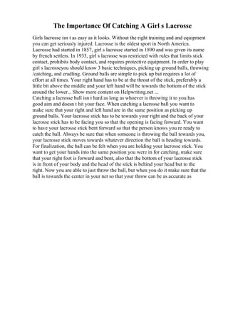 The Importance Of Catching A Girl s Lacrosse
Girls lacrosse isn t as easy as it looks. Without the right training and and equipment
you can get seriously injured. Lacrosse is the oldest sport in North America.
Lacrosse had started in 1857, girl s lacrosse started in 1890 and was given its name
by french settlers. In 1933, girl s lacrosse was restricted with rules that limits stick
contact, prohibits body contact, and requires protective equipment. In order to play
girl s lacrosseyou should know 3 basic techniques, picking up ground balls, throwing
/catching, and cradling. Ground balls are simple to pick up but requires a lot of
effort at all times. Your right hand has to be at the throat of the stick, preferably a
little bit above the middle and your left hand will be towards the bottom of the stick
around the lower... Show more content on Helpwriting.net ...
Catching a lacrosse ball isn t hard as long as whoever is throwing it to you has
good aim and doesn t hit your face. When catching a lacrosse ball you want to
make sure that your right and left hand are in the same position as picking up
ground balls. Your lacrosse stick has to be towards your right and the back of your
lacrosse stick has to be facing you so that the opening is facing forward. You want
to have your lacrosse stick bent forward so that the person knows you re ready to
catch the ball. Always be sure that when someone is throwing the ball towards you,
your lacrosse stick moves towards whatever direction the ball is heading towards.
For finalization, the ball can be felt when you are holding your lacrosse stick. You
want to get your hands into the same position you were in for catching, make sure
that your right foot is forward and bent, also that the bottom of your lacrosse stick
is in front of your body and the head of the stick is behind your head but to the
right. Now you are able to just throw the ball, but when you do it make sure that the
ball is towards the center in your net so that your throw can be as accurate as
 