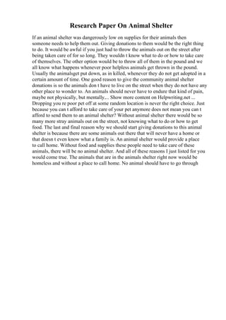 Research Paper On Animal Shelter
If an animal shelter was dangerously low on supplies for their animals then
someone needs to help them out. Giving donations to them would be the right thing
to do. It would be awful if you just had to throw the animals out on the street after
being taken care of for so long. They wouldn t know what to do or how to take care
of themselves. The other option would be to throw all of them in the pound and we
all know what happens whenever poor helpless animals get thrown in the pound.
Usually the animalsget put down, as in killed, whenever they do not get adopted in a
certain amount of time. One good reason to give the community animal shelter
donations is so the animals don t have to live on the street when they do not have any
other place to wonder to. An animals should never have to endure that kind of pain,
maybe not physically, but mentally.... Show more content on Helpwriting.net ...
Dropping you re poor pet off at some random location is never the right choice. Just
because you can t afford to take care of your pet anymore does not mean you can t
afford to send them to an animal shelter? Without animal shelter there would be so
many more stray animals out on the street, not knowing what to do or how to get
food. The last and final reason why we should start giving donations to this animal
shelter is because there are some animals out there that will never have a home or
that doesn t even know what a family is. An animal shelter would provide a place
to call home. Without food and supplies these people need to take care of these
animals, there will be no animal shelter. And all of these reasons I just listed for you
would come true. The animals that are in the animals shelter right now would be
homeless and without a place to call home. No animal should have to go through
 