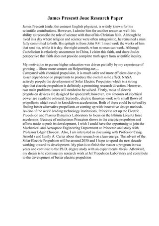 James Prescott Joue Research Paper
James Prescott Joule, the eminent English physicist, is widely known for his
scientific contributions. However, I admire him for another reason as well: his
ability to reconcile the role of science with that of his Christian faith. Although he
lived in a day where religion and science were often antagonistic, he remained a man
fully committed to both. His epitaph is from John 9:4: I must work the works of him
that sent me, while it is day: the night cometh, when no man can work. Although
Catholicism is relatively uncommon in China, I claim this faith, and share Joules
perspective that faith does not provide complete truth apart from scientific inquiry.
My motivation to pursue higher education was driven partially by my experience of
growing ... Show more content on Helpwriting.net ...
Compared with chemical propulsion, it is much safer and more efficient due to jts
lesser dependence on propellants to produce the overall same effect. NASA
actively propels the development of Solar Electric Propulsion which is a strong
sign that electric propulsion is definitely a promising research direction. However,
two main problems issues still needed to be solved. Firstly, most of electric
propulsion devices are designed for spacecraft; however, low amounts of electrical
power are available onboard. Secondly, electric thrusters work with small flows of
propellants which result in knockdown acceleration. Both of these could be solved by
finding better alternative propellants or coming up with innovative design methods.
As one of the world leading technology institutions, Princeton set up the Electric
Propulsion and Plasma Dynamics Laboratory to focus on the lithium Lorentz force
accelerator. Because of enthusiasm Princeton shows in the electric propulsion and
efforts made to push its development, I wish I could have the opportunity to join the
Mechanical and Aerospace Engineering Department at Princeton and study with
Professor Edgar Choueiri. Also, I am interested in discussing with Professor Craig
Arnold s and Emily A. Carter about their research on clean energy. The advent of the
Solar Electric Propulsion will be around 2030 and I hope to spend the next decade
working toward its development. My plan is to finish the master s program in two
years and continue to the Ph.D. degree study with an experimental thesis. Afterward,
my dream is to continue my research work at Jet Propulsion Laboratory and contribute
to the development of better electric propulsion
 