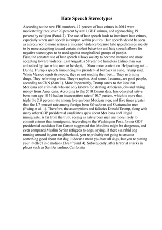 Hate Speech Stereotypes
According to the new FBI numbers, 47 percent of hate crimes in 2014 were
motivated by race, over 20 percent by anti LGBT animus, and approaching 19
percent by religion (Potok 2). The use of hate speech leads to imminent hate crimes,
especially when such speech is ramped within politics. Hate speech should be seen
as a precursor to more serious crimesand violence because hate speechcauses society
to be more accepting toward certain violent behaviors and hate speech allows for
negative stereotypes to be used against marginalized groups of people.
First, the constant use of hate speech allows society to become immune and more
accepting toward violence. Last August, a 58 year old homeless Latino man was
ambushed by two white men as he slept, ... Show more content on Helpwriting.net ...
During Trump s speech announcing his presidential bid back in June, Trump said,
When Mexico sends its people, they re not sending their best... They re brining
drugs. They re brining crime. They re rapists. And some, I assume, are good people,
according to CNN (Zaru 1). More importantly, Trump caters to the idea that
Mexicans are criminals who are only known for stealing American jobs and taking
money from Americans. According to the 2010 Census data, less educated native
born men age 18 39 had an incarceration rate of 10.7 percent, which is more than
triple the 2.8 percent rate among foreign born Mexican men, and five times greater
than the 1.7 percent rate among foreign born Salvadoran and Guatemalan men
(Ewing et al. 1). Therefore, the assumptions and fallacies Donald Trump, along with
many other GOP presidential candidates spew about Mexicans and illegal
immigrants, is far from the truth, seeing as native born men are more likely to
commit crimes than immigrants. According to the Washington Post, former GOP
presidential candidate Ben Carson suggested that Muslims might be dangerous, and
even compared Muslim Syrian refugees to dogs, saying, If there s a rabid dog
running around in your neighborhood, you re probably not going to assume
something good about that dog. It doesn t mean you hate all dogs, but you re putting
your intellect into motion (Ehrenfreund 4). Subsequently, after terrorist attacks in
places such as San Bernardino, California
 