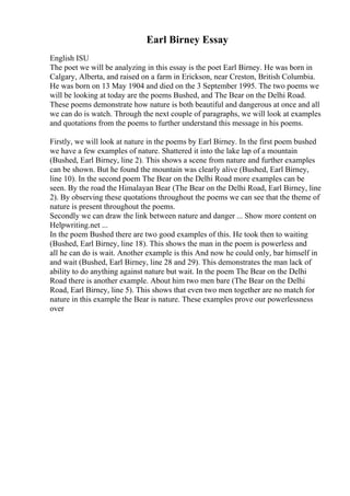Earl Birney Essay
English ISU
The poet we will be analyzing in this essay is the poet Earl Birney. He was born in
Calgary, Alberta, and raised on a farm in Erickson, near Creston, British Columbia.
He was born on 13 May 1904 and died on the 3 September 1995. The two poems we
will be looking at today are the poems Bushed, and The Bear on the Delhi Road.
These poems demonstrate how nature is both beautiful and dangerous at once and all
we can do is watch. Through the next couple of paragraphs, we will look at examples
and quotations from the poems to further understand this message in his poems.
Firstly, we will look at nature in the poems by Earl Birney. In the first poem bushed
we have a few examples of nature. Shattered it into the lake lap of a mountain
(Bushed, Earl Birney, line 2). This shows a scene from nature and further examples
can be shown. But he found the mountain was clearly alive (Bushed, Earl Birney,
line 10). In the second poem The Bear on the Delhi Road more examples can be
seen. By the road the Himalayan Bear (The Bear on the Delhi Road, Earl Birney, line
2). By observing these quotations throughout the poems we can see that the theme of
nature is present throughout the poems.
Secondly we can draw the link between nature and danger ... Show more content on
Helpwriting.net ...
In the poem Bushed there are two good examples of this. He took then to waiting
(Bushed, Earl Birney, line 18). This shows the man in the poem is powerless and
all he can do is wait. Another example is this And now he could only, bar himself in
and wait (Bushed, Earl Birney, line 28 and 29). This demonstrates the man lack of
ability to do anything against nature but wait. In the poem The Bear on the Delhi
Road there is another example. About him two men bare (The Bear on the Delhi
Road, Earl Birney, line 5). This shows that even two men together are no match for
nature in this example the Bear is nature. These examples prove our powerlessness
over
 