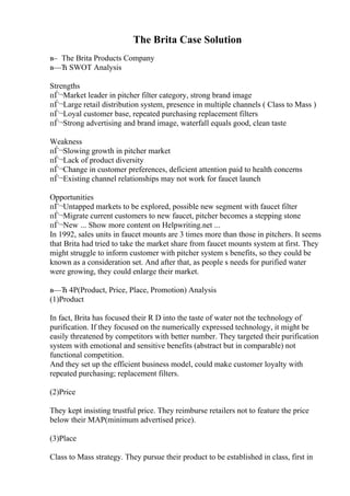 The Brita Case Solution
в– The Brita Products Company
в—Ћ SWOT Analysis
Strengths
пЃ¬Market leader in pitcher filter category, strong brand image
пЃ¬Large retail distribution system, presence in multiple channels ( Class to Mass )
пЃ¬Loyal customer base, repeated purchasing replacement filters
пЃ¬Strong advertising and brand image, waterfall equals good, clean taste
Weakness
пЃ¬Slowing growth in pitcher market
пЃ¬Lack of product diversity
пЃ¬Change in customer preferences, deficient attention paid to health concerns
пЃ¬Existing channel relationships may not work for faucet launch
Opportunities
пЃ¬Untapped markets to be explored, possible new segment with faucet filter
пЃ¬Migrate current customers to new faucet, pitcher becomes a stepping stone
пЃ¬New ... Show more content on Helpwriting.net ...
In 1992, sales units in faucet mounts are 3 times more than those in pitchers. It seems
that Brita had tried to take the market share from faucet mounts system at first. They
might struggle to inform customer with pitcher system s benefits, so they could be
known as a consideration set. And after that, as people s needs for purified water
were growing, they could enlarge their market.
в—Ћ 4P(Product, Price, Place, Promotion) Analysis
(1)Product
In fact, Brita has focused their R D into the taste of water not the technology of
purification. If they focused on the numerically expressed technology, it might be
easily threatened by competitors with better number. They targeted their purification
system with emotional and sensitive benefits (abstract but in comparable) not
functional competition.
And they set up the efficient business model, could make customer loyalty with
repeated purchasing; replacement filters.
(2)Price
They kept insisting trustful price. They reimburse retailers not to feature the price
below their MAP(minimum advertised price).
(3)Place
Class to Mass strategy. They pursue their product to be established in class, first in
 