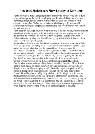 How Does Shakespeare Show Loyalty In King Lear
Kent s devotion to King Lear causes him to dismiss who he used to be Earl of Kent
along with the power he had. Kent s loyalty gave him the ability to see what was
happening in the kingdom and not be blinded by the devil like actions of other
characters in the play. Shakespeare reinforces what loyalty is, by subliminally
addressing it throughout the play and emphasizing why loyalty should be a feature
we look at a person.
Kent, a servant of King Lear, who believes loyalty is the best policy, demonstrates the
meaning of what being loyal is, by supporting King Lear and helping him see the
truth behind the actions of his two out of three daughters, Goneril and Regan.
Although banned by King Lear himself, after trying to defend Cordelia the ... Show
more content on Helpwriting.net ...
Kent exclaims, What a brazen faced varlet art thou, to deny thou knowest me! Is it
two days ago since I tripped up thy heels and beat thee before the King? Draw, you
rogue: for, though it be night, yet the moon shines; I ll make a sop o the
moonshine of you: (2.2.37) Kent, now Caius, felt the need to confront Oswald for
his past wrongdoings he committed against King Lear, but heed the purpose of the
confrontation by acting as if he was bothered by Oswald forgetting who he was.
The significant thing to remember is the reason why Kent acted so harshly
towards Oswald. Oswald before this confrontation, disrespected King Lear.
Oswald when he returned from telling Goneril the eldest daughter of Lear that her
father is here, he did not return back with her. Lear then asked Oswald, who he,
King Lear was, as if he was trying to make Oswald recognize the position a King
stands and the position a servant stands. To assert why he came back without
Goneril. Oswald replied with My Lady s father (1.4.20). King Lear, after hearing
this became furious, for Oswald said My Lady s father not my king nor my lord,
which is what Lear is used to hearing, this offended Lear. Lear, even after giving up
his power believes everyone should treat him as if he still has power, as if he was
actually still the king. The thought of him being King still sustain, implying that
when a servant or anyone that works in the kingdom speaks to him, they
 