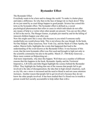 Bystander Effect
The Bystander Effect
Everybody wants to be a hero and to change the world. To make it a better place
and make a difference. So why then in the face of danger do we back down? Why
do we just stand by as cruel things happen to good people. Science has coined this
term as the bystander effect. The bystander effect is defined as, a social
psychological phenomenon that refers to cases in which individuals do not offer
any means of help to a victim when other people are present. You can see this effect
in full in the movie, The Hunger Games, as people just stand by and let the killing of
innocent children happen year after year.
Now this might seem like a crazy idea because in you mind if someone really
needed help you would always help. This is not always the case though. In the book,
No One Helped : Kitty Genovese, New York City, and the Myth of Urban Apathy, the
author, Marcia Gallo, highlights the events that happened that lead to the
understanding of the event known as the Bystander Effect. It was because of this
event, that the term bystander effect was first used and brought to light not only to
the scientific community but also to the public. March 27, 1964 Kitty Genovese ...
Show more content on Helpwriting.net ...
And more importantly, why does this happen. Well there are a number of different
reasons that this happens.in the book, Bystander Apathy and the Territorial
Imperative, A.R Gillis and John Hagan highlight the science behind the Bystander
Effect. They highlight the finding that one of the reasons that people fail to get
involved is the idea of disorganization; the idea that in high stimuli situations, such
as city life, one s stress is increased and the need to blend in and not cause attention
increases. Another reason that people fail to get involved is because they do not
know the other people involved. It has been studied that if a friend was in trouble a
person would feel socially accountable to help rather than with a
 