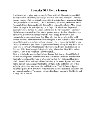 Examples Of A Hero s Journey
A archetype is a original pattern or model from which all things of the same kind
are copied or on which they are based; a model or first form; prototype. The hero s
journey consists of eleven to twelve steps; the steps in the hero s journey are Status
Quo ( sometimes can be added) , Call to Adventure, Assistance, Deparcher, Trials,
Approach, Crisis, Treasure, Result, Return, New Life,and Resolution. Most books
follow the steps in the hero s journey. In A Dogs Life it is about a dog named
Squirrel who was born on the streets and she is on the hero s journey. Her mother
died when she was small and her brother got taken away. She had other dogs help
her survive. Squirrel was injured when she was a puppy. Squirrel was also
mistreated when she was a house dog. Then after that she got adopted by a old
women and lived happy but never saw Bone again. In The Hobbitit is about a hobbit
named Bilbo and he is on his own hero s journey . He is chosen by Gandalf to help
twelve dwarves steal gold from a dragon named Smaug. Along the way Bilbo has to
learn how to survive without the comfort of his home. He also has to think on his
feet, and Bilbo found a magical ring in the Misty Mountains. After Bilbo and the
twelve... Show more content on Helpwriting.net ...
First, in both books someone both helped them on their journey.Gandalf helped
Bilbo when the goblins and the wolves tried to kill them. Bone and Moon helped
Squirrel when she couldn t hunt or when she was hurt they both saved her from
death. Second, Bilbo and Squirrel both had trials in the woods.Squirrel and Moon
had to fight off starving dogs that tried to eat them. Bilbo had to kill a lot of big
and ugly spiders that tried to eat him and his friends . Third, Bilbo and Squirrel
have the departer. Both departures were short and and lead both main characters into
very suspicious places. The authors portrayed the hero s journey in The Hobbit and
A Dogs Life in similar
 