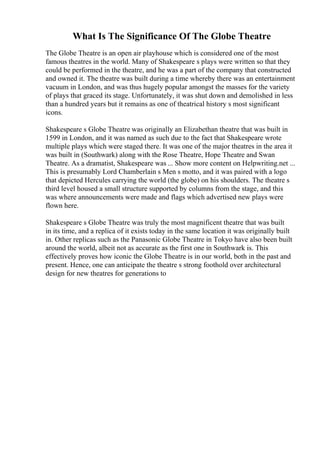 What Is The Significance Of The Globe Theatre
The Globe Theatre is an open air playhouse which is considered one of the most
famous theatres in the world. Many of Shakespeare s plays were written so that they
could be performed in the theatre, and he was a part of the company that constructed
and owned it. The theatre was built during a time whereby there was an entertainment
vacuum in London, and was thus hugely popular amongst the masses for the variety
of plays that graced its stage. Unfortunately, it was shut down and demolished in less
than a hundred years but it remains as one of theatrical history s most significant
icons.
Shakespeare s Globe Theatre was originally an Elizabethan theatre that was built in
1599 in London, and it was named as such due to the fact that Shakespeare wrote
multiple plays which were staged there. It was one of the major theatres in the area it
was built in (Southwark) along with the Rose Theatre, Hope Theatre and Swan
Theatre. As a dramatist, Shakespeare was ... Show more content on Helpwriting.net ...
This is presumably Lord Chamberlain s Men s motto, and it was paired with a logo
that depicted Hercules carrying the world (the globe) on his shoulders. The theatre s
third level housed a small structure supported by columns from the stage, and this
was where announcements were made and flags which advertised new plays were
flown here.
Shakespeare s Globe Theatre was truly the most magnificent theatre that was built
in its time, and a replica of it exists today in the same location it was originally built
in. Other replicas such as the Panasonic Globe Theatre in Tokyo have also been built
around the world, albeit not as accurate as the first one in Southwark is. This
effectively proves how iconic the Globe Theatre is in our world, both in the past and
present. Hence, one can anticipate the theatre s strong foothold over architectural
design for new theatres for generations to
 
