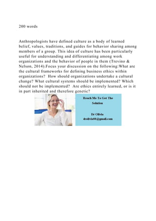 200 words
Anthropologists have defined culture as a body of learned
belief, values, traditions, and guides for behavior sharing among
members of a group. This idea of culture has been particularly
useful for understanding and differentiating among work
organizations and the behavior of people in them (Trevino &
Nelson, 2014).Focus your discussion on the following:What are
the cultural frameworks for defining business ethics within
organizations? How should organizations undertake a cultural
change? What cultural systems should be implemented? Which
should not be implemented? Are ethics entirely learned, or is it
in part inherited and therefore genetic?
 