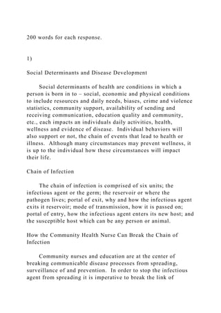 200 words for each response.
1)
Social Determinants and Disease Development
Social determinants of health are conditions in which a
person is born in to – social, economic and physical conditions
to include resources and daily needs, biases, crime and violence
statistics, community support, availability of sending and
receiving communication, education quality and community,
etc., each impacts an individuals daily activities, health,
wellness and evidence of disease. Individual behaviors will
also support or not, the chain of events that lead to health or
illness. Although many circumstances may prevent wellness, it
is up to the individual how these circumstances will impact
their life.
Chain of Infection
The chain of infection is comprised of six units; the
infectious agent or the germ; the reservoir or where the
pathogen lives; portal of exit, why and how the infectious agent
exits it reservoir; mode of transmission, how it is passed on;
portal of entry, how the infectious agent enters its new host; and
the susceptible host which can be any person or animal.
How the Community Health Nurse Can Break the Chain of
Infection
Community nurses and education are at the center of
breaking communicable disease processes from spreading,
surveillance of and prevention. In order to stop the infectious
agent from spreading it is imperative to break the link of
 