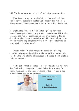200 Words per question, give 1 reference for each question:
1. What is the current state of public service workers? Are
public service personnel treated well, poorly, too well, etc.?
How does their current state compare to other times in the past?
2. Explain the complexities of historic public personnel
management (government by gentlemen to current). Think of an
organization you are employed with or are a part of. How is
diversity defined in your organization? Give examples of how
diversity recruiting programs work. How is your organization
using such recruiting tools?
3. Should state and local budgets be based on financing
existing and proposed policies, or should policy enactment be
based on the availability of resources to finance them? Explain
and give examples.
4. Find a policy that is funded at all three levels. Analyze how
that funding has changed over time. What does it mean for
public management and the provisions of the services in the
future? Explain and give examples.
 