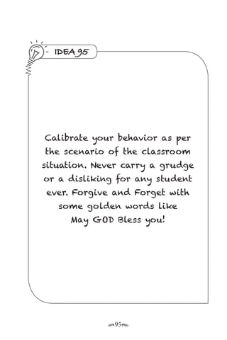 r95s
IDEA 95
Calibrate your behavior as per
the scenario of the classroom
situation. Never carry a grudge
or a disliking for any student
ever. Forgive and Forget with
some golden words like
May GOD Bless you!
 
