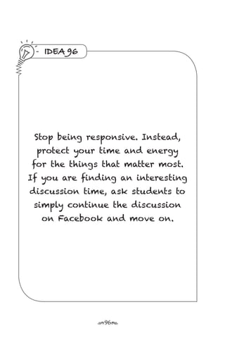 r96s
IDEA 96
Stop being responsive. Instead,
protect your time and energy
for the things that matter most.
If you are finding an interesting
discussion time, ask students to
simply continue the discussion
on Facebook and move on.
 