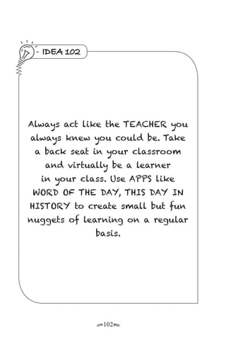 r102s
IDEA 102
Always act like the TEACHER you
always knew you could be. Take
a back seat in your classroom
and virtually be a learner
in your class. Use APPS like
WORD OF THE DAY, THIS DAY IN
HISTORY to create small but fun
nuggets of learning on a regular
basis.
 