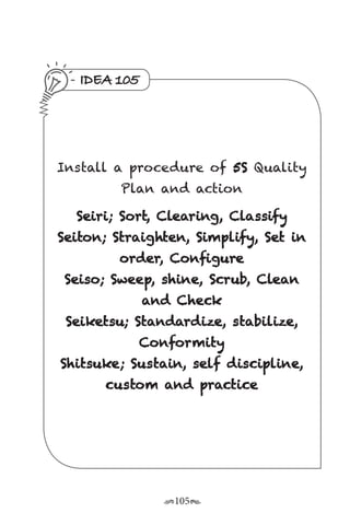 r105s
IDEA 105
Install a procedure of 5S Quality
Plan and action
Seiri; Sort, Clearing, Classify
Seiton; Straighten, Simplify, Set in
order, Configure
Seiso; Sweep, shine, Scrub, Clean
and Check
Seiketsu; Standardize, stabilize,
Conformity
Shitsuke; Sustain, self discipline,
custom and practice
 