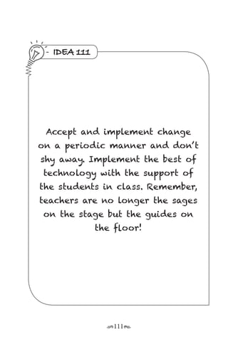 r111s
IDEA 111
Accept and implement change
on a periodic manner and don’ t
shy away. Implement the best of
technology with the support of
the students in class. Remember,
teachers are no longer the sages
on the stage but the guides on
the floor!
 