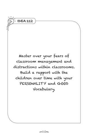 r112s
IDEA 112
Master over your fears of
classroom management and
distractions within classrooms.
Build a rapport with the
children over time with your
PERSONALITY and GOOD
Vocabulary.
 