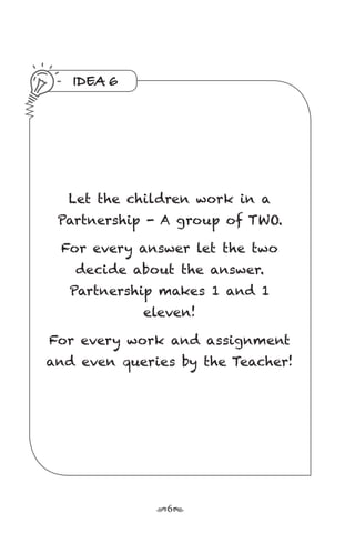 r6s
IDEA 6
Let the children work in a
Partnership - A group of TWO.
For every answer let the two
decide about the answer.
Partnership makes 1 and 1
eleven!
For every work and assignment
and even queries by the Teacher!
 